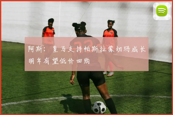 阿斯：皇马支持帕斯拉蒙切玛成长明年有望低价回购