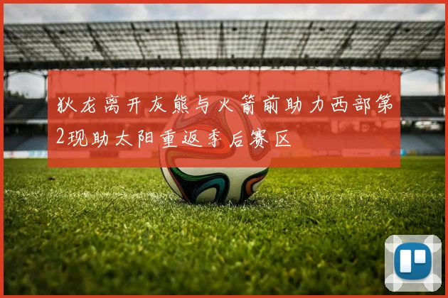 狄龙离开灰熊与火箭前助力西部第2现助太阳重返季后赛区